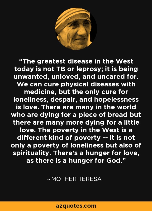 The greatest disease in the West today is not TB or leprosy; it is being unwanted, unloved, and uncared for. We can cure physical diseases with medicine, but the only cure for loneliness, despair, and hopelessness is love. There are many in the world who are dying for a piece of bread but there are many more dying for a little love. The poverty in the West is a different kind of poverty -- it is not only a poverty of loneliness but also of spirituality. There's a hunger for love, as there is a hunger for God. - Mother Teresa