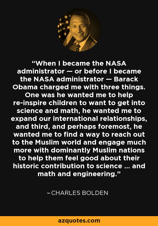 When I became the NASA administrator — or before I became the NASA administrator — Barack Obama charged me with three things. One was he wanted me to help re-inspire children to want to get into science and math, he wanted me to expand our international relationships, and third, and perhaps foremost, he wanted me to find a way to reach out to the Muslim world and engage much more with dominantly Muslim nations to help them feel good about their historic contribution to science … and math and engineering. - Charles Bolden