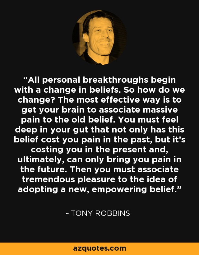 All personal breakthroughs begin with a change in beliefs. So how do we change? The most effective way is to get your brain to associate massive pain to the old belief. You must feel deep in your gut that not only has this belief cost you pain in the past, but it's costing you in the present and, ultimately, can only bring you pain in the future. Then you must associate tremendous pleasure to the idea of adopting a new, empowering belief. - Tony Robbins
