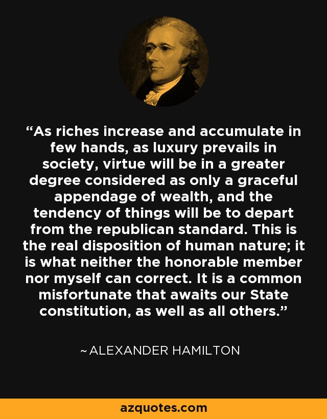 As riches increase and accumulate in few hands, as luxury prevails in society, virtue will be in a greater degree considered as only a graceful appendage of wealth, and the tendency of things will be to depart from the republican standard. This is the real disposition of human nature; it is what neither the honorable member nor myself can correct. It is a common misfortunate that awaits our State constitution, as well as all others. - Alexander Hamilton