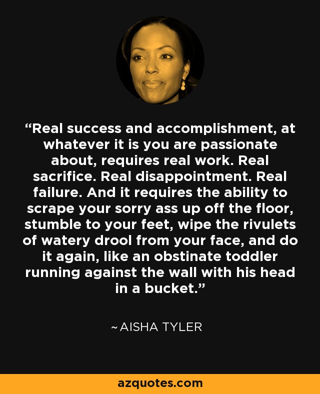 Real success and accomplishment, at whatever it is you are passionate about, requires real work. Real sacrifice. Real disappointment. Real failure. And it requires the ability to scrape your sorry ass up off the floor, stumble to your feet, wipe the rivulets of watery drool from your face, and do it again, like an obstinate toddler running against the wall with his head in a bucket. - Aisha Tyler