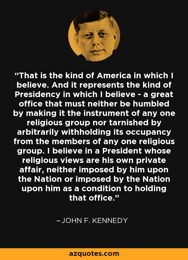 That is the kind of America in which I believe. And it represents the kind of Presidency in which I believe - a great office that must neither be humbled by making it the instrument of any one religious group nor tarnished by arbitrarily withholding its occupancy from the members of any one religious group. I believe in a President whose religious views are his own private affair, neither imposed by him upon the Nation or imposed by the Nation upon him as a condition to holding that office. - John F. Kennedy