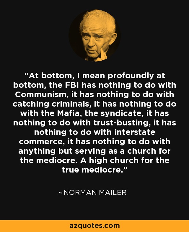 En el fondo, quiero decir profundamente en el fondo, el FBI no tiene nada que ver con el comunismo, no tiene nada que ver con la captura de criminales, no tiene nada que ver con la mafia, el sindicato, no tiene nada que ver con la quiebra de confianza, no tiene nada que ver con el comercio interestatal, no tiene nada que ver con nada más que servir como una iglesia para los mediocres. Una alta iglesia para los verdaderos mediocres. - Norman Mailer