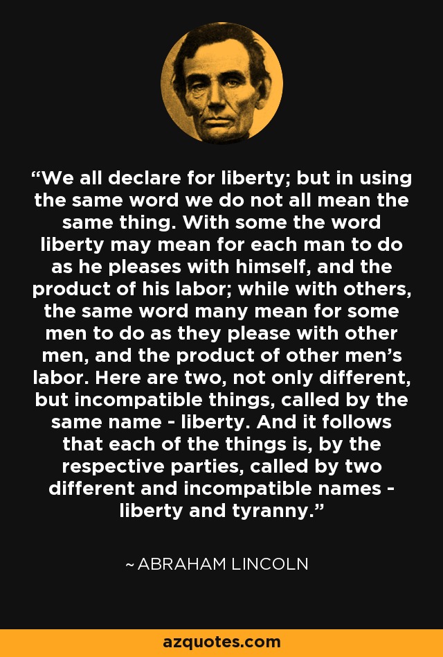 We all declare for liberty; but in using the same word we do not all mean the same thing. With some the word liberty may mean for each man to do as he pleases with himself, and the product of his labor; while with others, the same word many mean for some men to do as they please with other men, and the product of other men's labor. Here are two, not only different, but incompatible things, called by the same name - liberty. And it follows that each of the things is, by the respective parties, called by two different and incompatible names - liberty and tyranny. - Abraham Lincoln