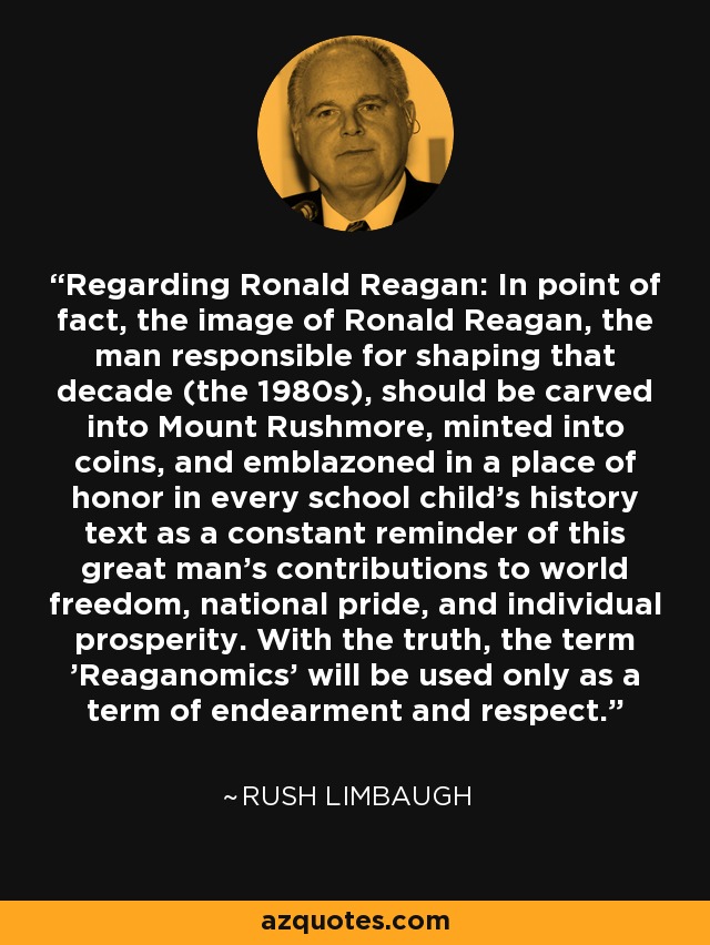 Regarding Ronald Reagan: In point of fact, the image of Ronald Reagan, the man responsible for shaping that decade (the 1980s), should be carved into Mount Rushmore, minted into coins, and emblazoned in a place of honor in every school child's history text as a constant reminder of this great man's contributions to world freedom, national pride, and individual prosperity. With the truth, the term 'Reaganomics' will be used only as a term of endearment and respect. - Rush Limbaugh
