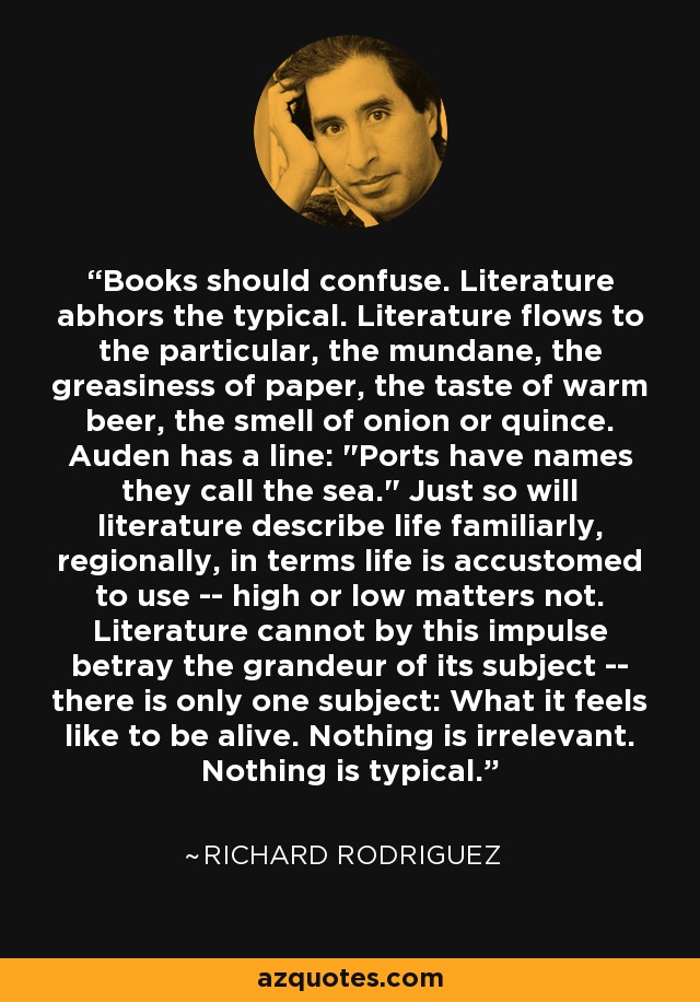 Los libros deben confundir. La literatura aborrece lo típico. La literatura fluye hacia lo particular, lo mundano, la untuosidad del papel, el sabor de la cerveza caliente, el olor a cebolla o a membrillo. Auden tiene una frase: 