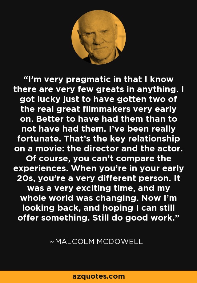 I'm very pragmatic in that I know there are very few greats in anything. I got lucky just to have gotten two of the real great filmmakers very early on. Better to have had them than to not have had them. I've been really fortunate. That's the key relationship on a movie: the director and the actor. Of course, you can't compare the experiences. When you're in your early 20s, you're a very different person. It was a very exciting time, and my whole world was changing. Now I'm looking back, and hoping I can still offer something. Still do good work. - Malcolm McDowell