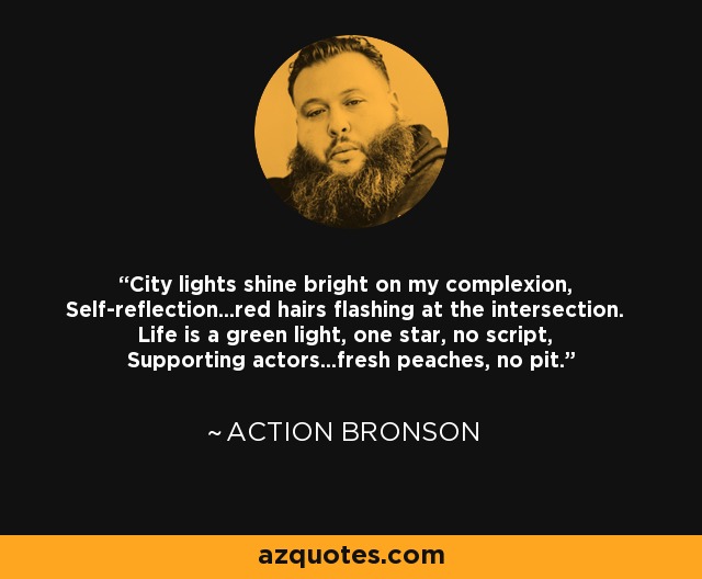 City lights shine bright on my complexion, Self-reflection...red hairs flashing at the intersection. Life is a green light, one star, no script, Supporting actors...fresh peaches, no pit. - Action Bronson