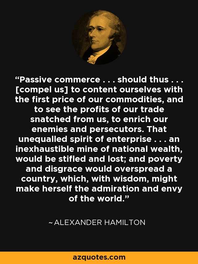Passive commerce . . . should thus . . . [compel us] to content ourselves with the first price of our commodities, and to see the profits of our trade snatched from us, to enrich our enemies and persecutors. That unequalled spirit of enterprise . . . an inexhaustible mine of national wealth, would be stifled and lost; and poverty and disgrace would overspread a country, which, with wisdom, might make herself the admiration and envy of the world. - Alexander Hamilton