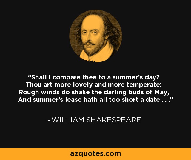 Shall I compare thee to a summer's day? Thou art more lovely and more temperate: Rough winds do shake the darling buds of May, And summer's lease hath all too short a date . . . - William Shakespeare