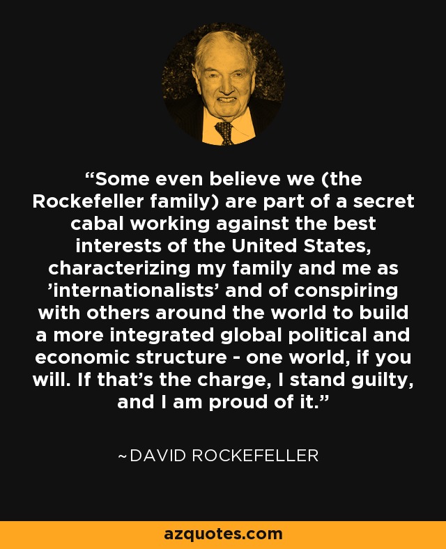 Some even believe we (the Rockefeller family) are part of a secret cabal working against the best interests of the United States, characterizing my family and me as 'internationalists' and of conspiring with others around the world to build a more integrated global political and economic structure - one world, if you will. If that's the charge, I stand guilty, and I am proud of it. - David Rockefeller