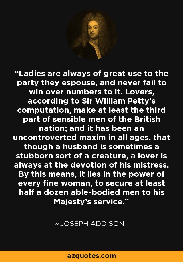 Ladies are always of great use to the party they espouse, and never fail to win over numbers to it. Lovers, according to Sir William Petty's computation, make at least the third part of sensible men of the British nation; and it has been an uncontroverted maxim in all ages, that though a husband is sometimes a stubborn sort of a creature, a lover is always at the devotion of his mistress. By this means, it lies in the power of every fine woman, to secure at least half a dozen able-bodied men to his Majesty's service. - Joseph Addison