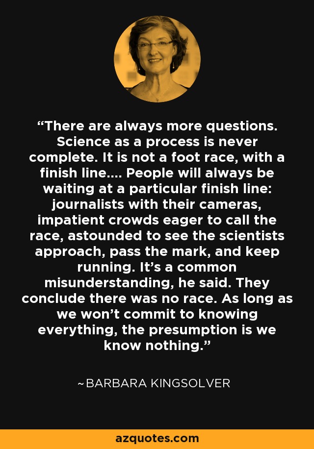 There are always more questions. Science as a process is never complete. It is not a foot race, with a finish line.... People will always be waiting at a particular finish line: journalists with their cameras, impatient crowds eager to call the race, astounded to see the scientists approach, pass the mark, and keep running. It's a common misunderstanding, he said. They conclude there was no race. As long as we won't commit to knowing everything, the presumption is we know nothing. - Barbara Kingsolver