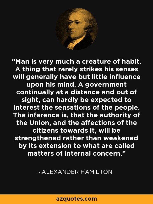 Man is very much a creature of habit. A thing that rarely strikes his senses will generally have but little influence upon his mind. A government continually at a distance and out of sight, can hardly be expected to interest the sensations of the people. The inference is, that the authority of the Union, and the affections of the citizens towards it, will be strengthened rather than weakened by its extension to what are called matters of internal concern. - Alexander Hamilton