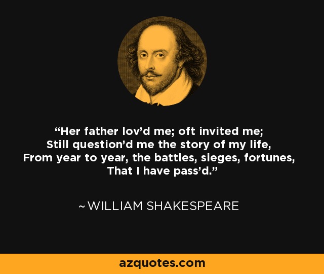 Her father lov'd me; oft invited me; Still question'd me the story of my life, From year to year, the battles, sieges, fortunes, That I have pass'd. - William Shakespeare