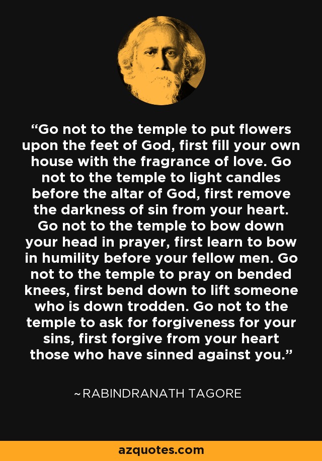 Go not to the temple to put flowers upon the feet of God, first fill your own house with the fragrance of love. Go not to the temple to light candles before the altar of God, first remove the darkness of sin from your heart. Go not to the temple to bow down your head in prayer, first learn to bow in humility before your fellow men. Go not to the temple to pray on bended knees, first bend down to lift someone who is down trodden. Go not to the temple to ask for forgiveness for your sins, first forgive from your heart those who have sinned against you. - Rabindranath Tagore