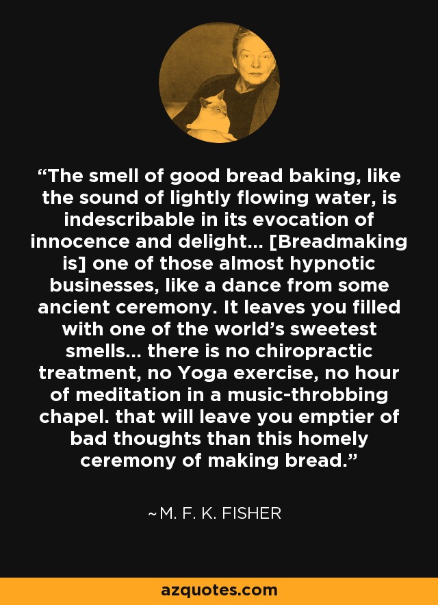 The smell of good bread baking, like the sound of lightly flowing water, is indescribable in its evocation of innocence and delight... [Breadmaking is] one of those almost hypnotic businesses, like a dance from some ancient ceremony. It leaves you filled with one of the world's sweetest smells... there is no chiropractic treatment, no Yoga exercise, no hour of meditation in a music-throbbing chapel. that will leave you emptier of bad thoughts than this homely ceremony of making bread. - M. F. K. Fisher