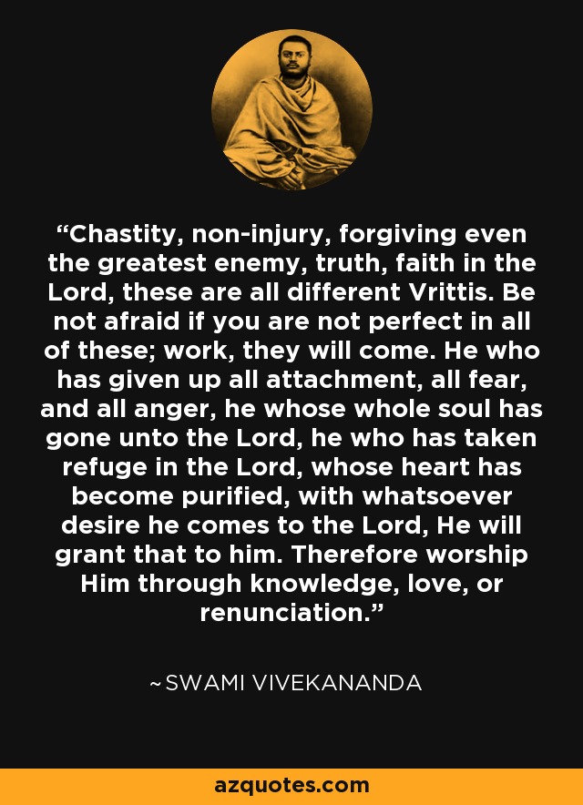 Chastity, non-injury, forgiving even the greatest enemy, truth, faith in the Lord, these are all different Vrittis. Be not afraid if you are not perfect in all of these; work, they will come. He who has given up all attachment, all fear, and all anger, he whose whole soul has gone unto the Lord, he who has taken refuge in the Lord, whose heart has become purified, with whatsoever desire he comes to the Lord, He will grant that to him. Therefore worship Him through knowledge, love, or renunciation. - Swami Vivekananda