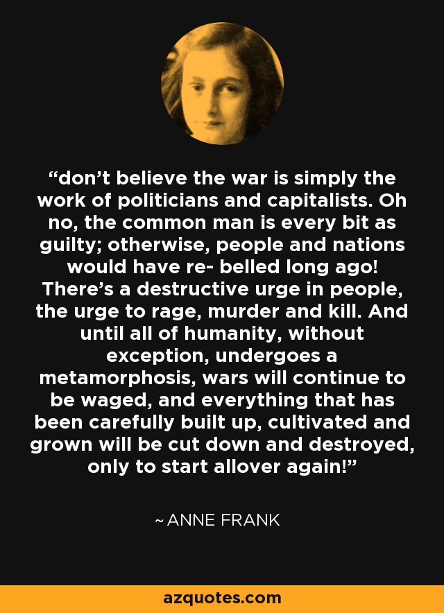 don’t believe the war is simply the work of politicians and capitalists. Oh no, the common man is every bit as guilty; otherwise, people and nations would have re- belled long ago! There’s a destructive urge in people, the urge to rage, murder and kill. And until all of humanity, without exception, undergoes a metamorphosis, wars will continue to be waged, and everything that has been carefully built up, cultivated and grown will be cut down and destroyed, only to start allover again! - Anne Frank