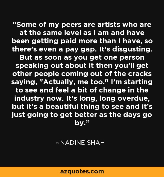 Some of my peers are artists who are at the same level as I am and have been getting paid more than I have, so there's even a pay gap. It's disgusting. But as soon as you get one person speaking out about it then you'll get other people coming out of the cracks saying, 