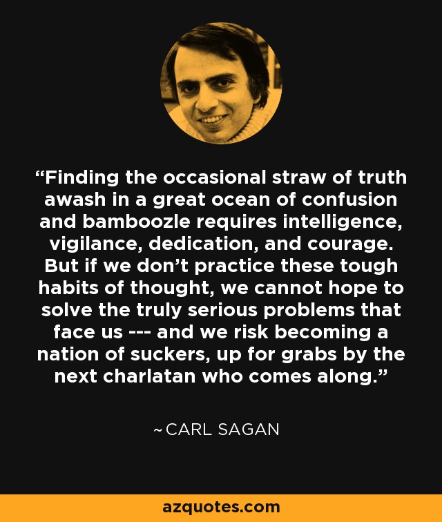 Finding the occasional straw of truth awash in a great ocean of confusion and bamboozle requires intelligence, vigilance, dedication, and courage. But if we don't practice these tough habits of thought, we cannot hope to solve the truly serious problems that face us --- and we risk becoming a nation of suckers, up for grabs by the next charlatan who comes along. - Carl Sagan