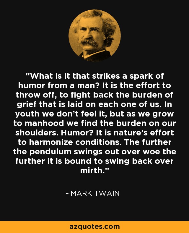 What is it that strikes a spark of humor from a man? It is the effort to throw off, to fight back the burden of grief that is laid on each one of us. In youth we don't feel it, but as we grow to manhood we find the burden on our shoulders. Humor? It is nature's effort to harmonize conditions. The further the pendulum swings out over woe the further it is bound to swing back over mirth. - Mark Twain