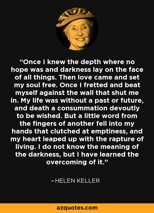 Once I knew the depth where no hope was and darkness lay on the face of all things. Then love came and set my soul free. Once I fretted and beat myself against the wall that shut me in. My life was without a past or future, and death a consummation devoutly to be wished. But a little word from the fingers of another fell into my hands that clutched at emptiness, and my heart leaped up with the rapture of living. I do not know the meaning of the darkness, but I have learned the overcoming of it. - Helen Keller