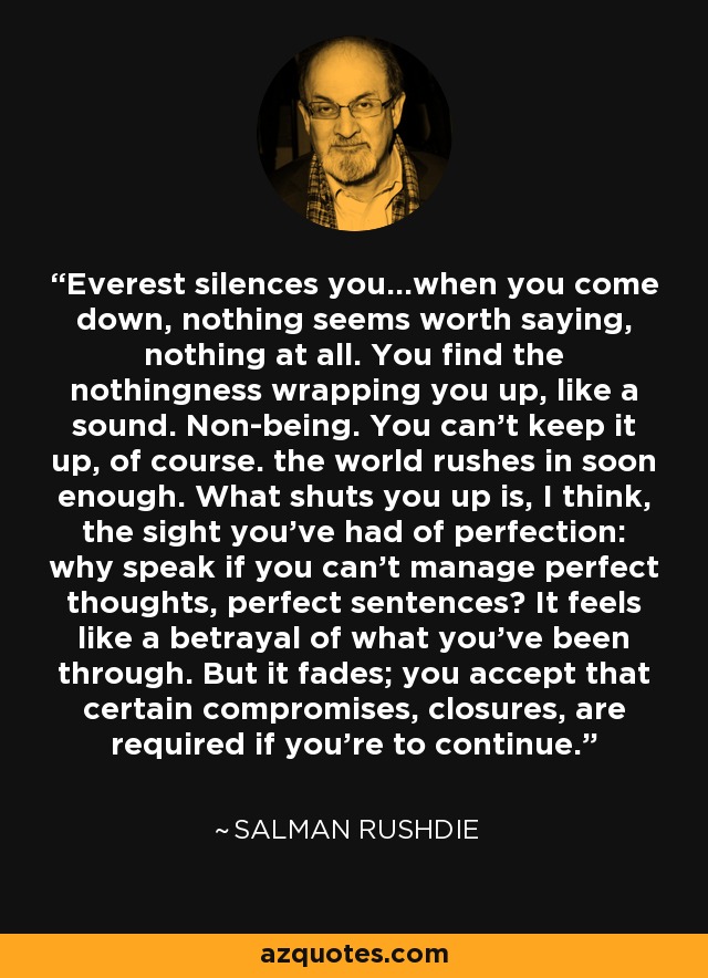Everest silences you...when you come down, nothing seems worth saying, nothing at all. You find the nothingness wrapping you up, like a sound. Non-being. You can't keep it up, of course. the world rushes in soon enough. What shuts you up is, I think, the sight you've had of perfection: why speak if you can't manage perfect thoughts, perfect sentences? It feels like a betrayal of what you've been through. But it fades; you accept that certain compromises, closures, are required if you're to continue. - Salman Rushdie