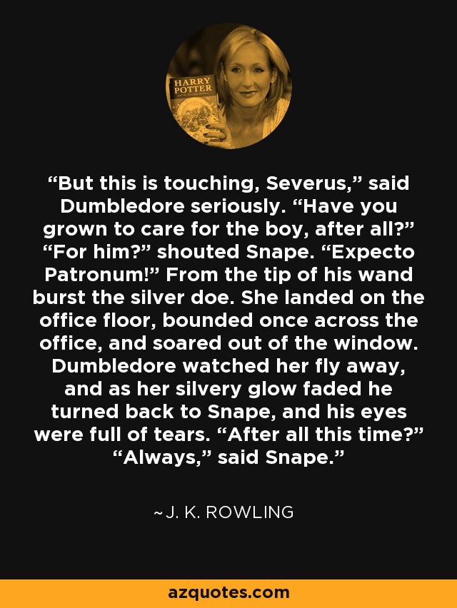 But this is touching, Severus,” said Dumbledore seriously. “Have you grown to care for the boy, after all?” “For him?” shouted Snape. “Expecto Patronum!” From the tip of his wand burst the silver doe. She landed on the office floor, bounded once across the office, and soared out of the window. Dumbledore watched her fly away, and as her silvery glow faded he turned back to Snape, and his eyes were full of tears. “After all this time?” “Always,” said Snape. - J. K. Rowling