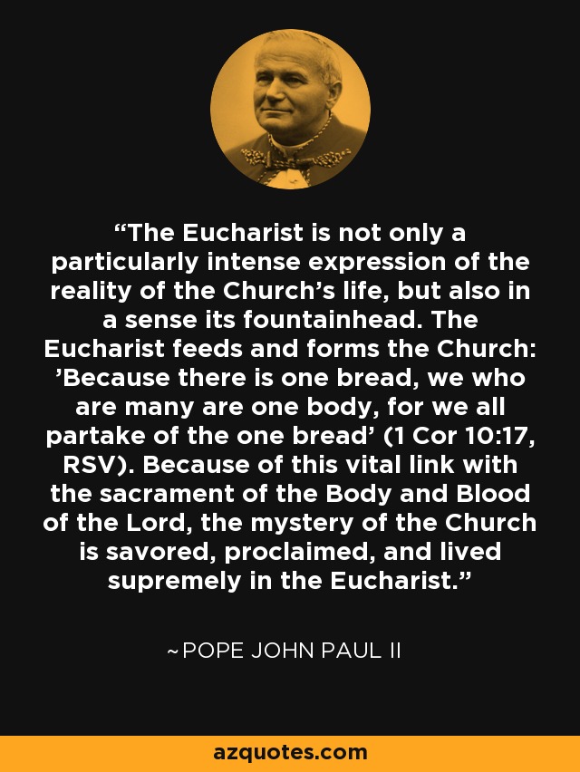 The Eucharist is not only a particularly intense expression of the reality of the Church's life, but also in a sense its fountainhead. The Eucharist feeds and forms the Church: 'Because there is one bread, we who are many are one body, for we all partake of the one bread' (1 Cor 10:17, RSV). Because of this vital link with the sacrament of the Body and Blood of the Lord, the mystery of the Church is savored, proclaimed, and lived supremely in the Eucharist. - Pope John Paul II