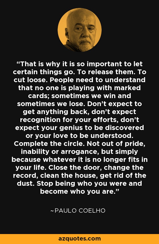 That is why it is so important to let certain things go. To release them. To cut loose. People need to understand that no one is playing with marked cards; sometimes we win and sometimes we lose. Don't expect to get anything back, don't expect recognition for your efforts, don't expect your genius to be discovered or your love to be understood. Complete the circle. Not out of pride, inability or arrogance, but simply because whatever it is no longer fits in your life. Close the door, change the record, clean the house, get rid of the dust. Stop being who you were and become who you are. - Paulo Coelho