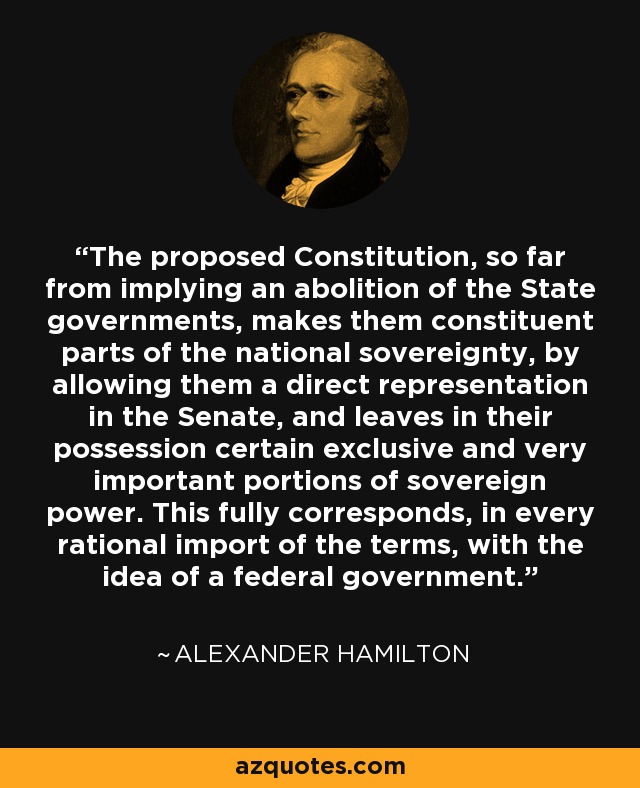 The proposed Constitution, so far from implying an abolition of the State governments, makes them constituent parts of the national sovereignty, by allowing them a direct representation in the Senate, and leaves in their possession certain exclusive and very important portions of sovereign power. This fully corresponds, in every rational import of the terms, with the idea of a federal government. - Alexander Hamilton