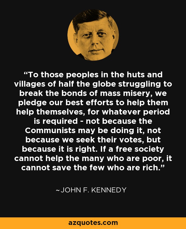 To those peoples in the huts and villages of half the globe struggling to break the bonds of mass misery, we pledge our best efforts to help them help themselves, for whatever period is required - not because the Communists may be doing it, not because we seek their votes, but because it is right. If a free society cannot help the many who are poor, it cannot save the few who are rich. - John F. Kennedy