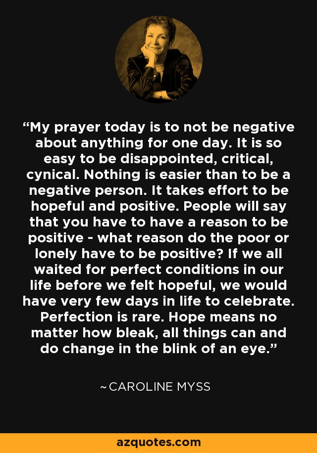 My prayer today is to not be negative about anything for one day. It is so easy to be disappointed, critical, cynical. Nothing is easier than to be a negative person. It takes effort to be hopeful and positive. People will say that you have to have a reason to be positive - what reason do the poor or lonely have to be positive? If we all waited for perfect conditions in our life before we felt hopeful, we would have very few days in life to celebrate. Perfection is rare. Hope means no matter how bleak, all things can and do change in the blink of an eye. - Caroline Myss