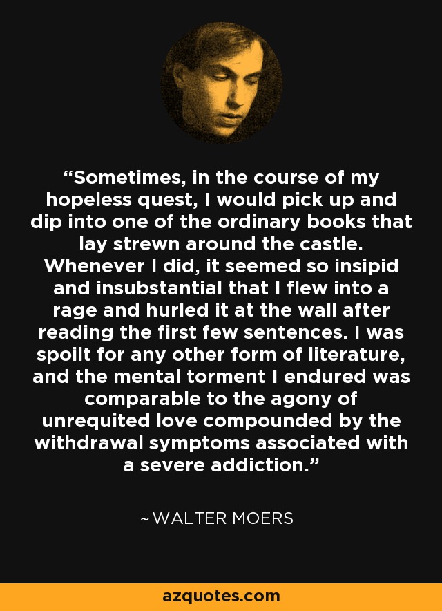 Sometimes, in the course of my hopeless quest, I would pick up and dip into one of the ordinary books that lay strewn around the castle. Whenever I did, it seemed so insipid and insubstantial that I flew into a rage and hurled it at the wall after reading the first few sentences. I was spoilt for any other form of literature, and the mental torment I endured was comparable to the agony of unrequited love compounded by the withdrawal symptoms associated with a severe addiction. - Walter Moers
