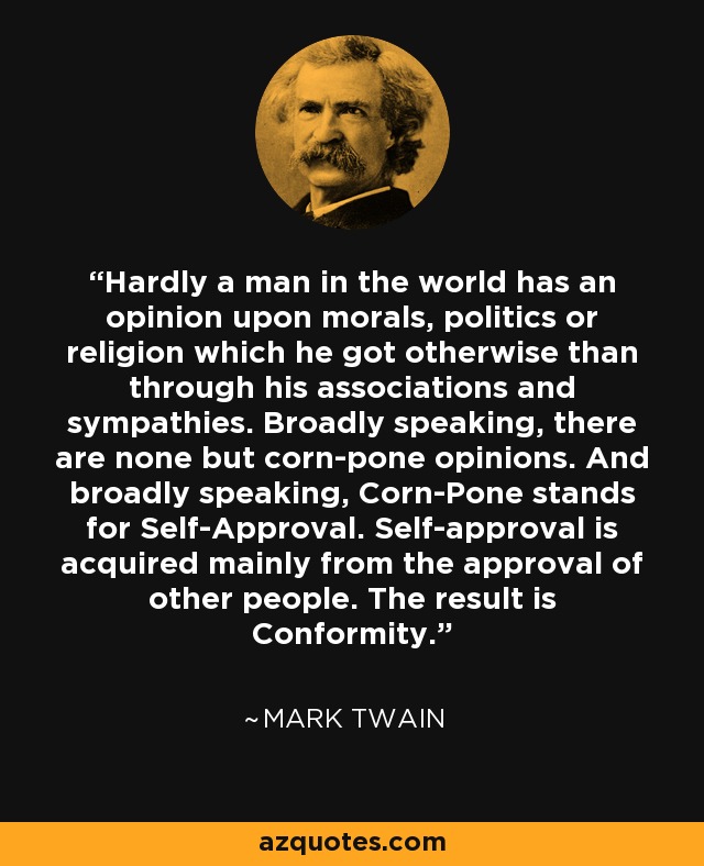 Hardly a man in the world has an opinion upon morals, politics or religion which he got otherwise than through his associations and sympathies. Broadly speaking, there are none but corn-pone opinions. And broadly speaking, Corn-Pone stands for Self-Approval. Self-approval is acquired mainly from the approval of other people. The result is Conformity. - Mark Twain