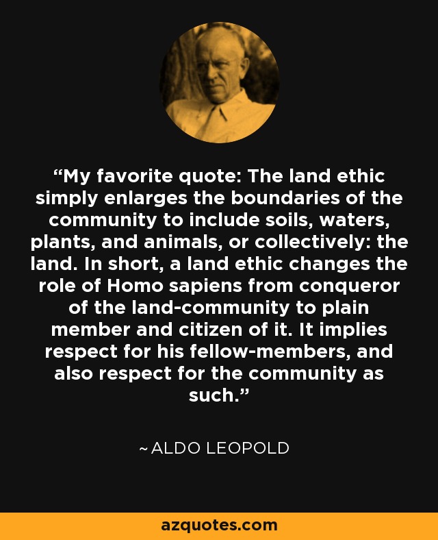 My favorite quote: The land ethic simply enlarges the boundaries of the community to include soils, waters, plants, and animals, or collectively: the land. In short, a land ethic changes the role of Homo sapiens from conqueror of the land-community to plain member and citizen of it. It implies respect for his fellow-members, and also respect for the community as such. - Aldo Leopold