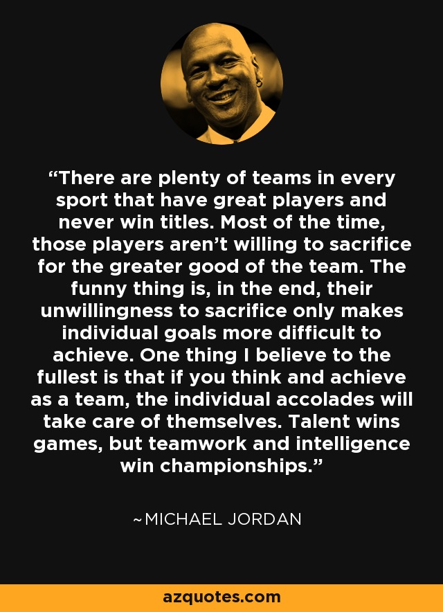 There are plenty of teams in every sport that have great players and never win titles. Most of the time, those players aren't willing to sacrifice for the greater good of the team. The funny thing is, in the end, their unwillingness to sacrifice only makes individual goals more difficult to achieve. One thing I believe to the fullest is that if you think and achieve as a team, the individual accolades will take care of themselves. Talent wins games, but teamwork and intelligence win championships. - Michael Jordan