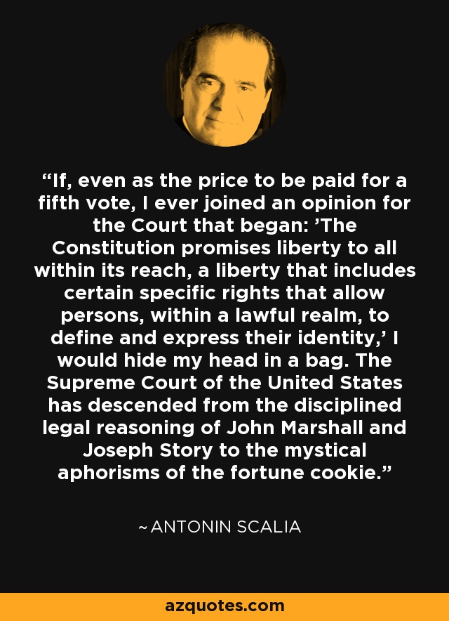 If, even as the price to be paid for a fifth vote, I ever joined an opinion for the Court that began: 'The Constitution promises liberty to all within its reach, a liberty that includes certain specific rights that allow persons, within a lawful realm, to define and express their identity,' I would hide my head in a bag. The Supreme Court of the United States has descended from the disciplined legal reasoning of John Marshall and Joseph Story to the mystical aphorisms of the fortune cookie. - Antonin Scalia