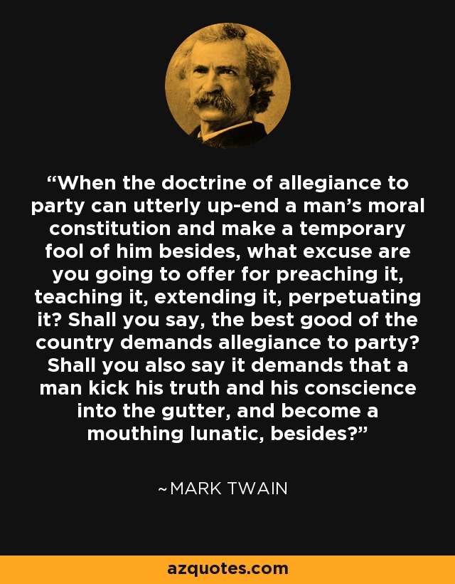 When the doctrine of allegiance to party can utterly up-end a man's moral constitution and make a temporary fool of him besides, what excuse are you going to offer for preaching it, teaching it, extending it, perpetuating it? Shall you say, the best good of the country demands allegiance to party? Shall you also say it demands that a man kick his truth and his conscience into the gutter, and become a mouthing lunatic, besides? - Mark Twain