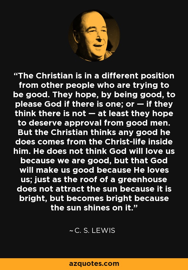 The Christian is in a different position from other people who are trying to be good. They hope, by being good, to please God if there is one; or — if they think there is not — at least they hope to deserve approval from good men. But the Christian thinks any good he does comes from the Christ-life inside him. He does not think God will love us because we are good, but that God will make us good because He loves us; just as the roof of a greenhouse does not attract the sun because it is bright, but becomes bright because the sun shines on it. - C. S. Lewis