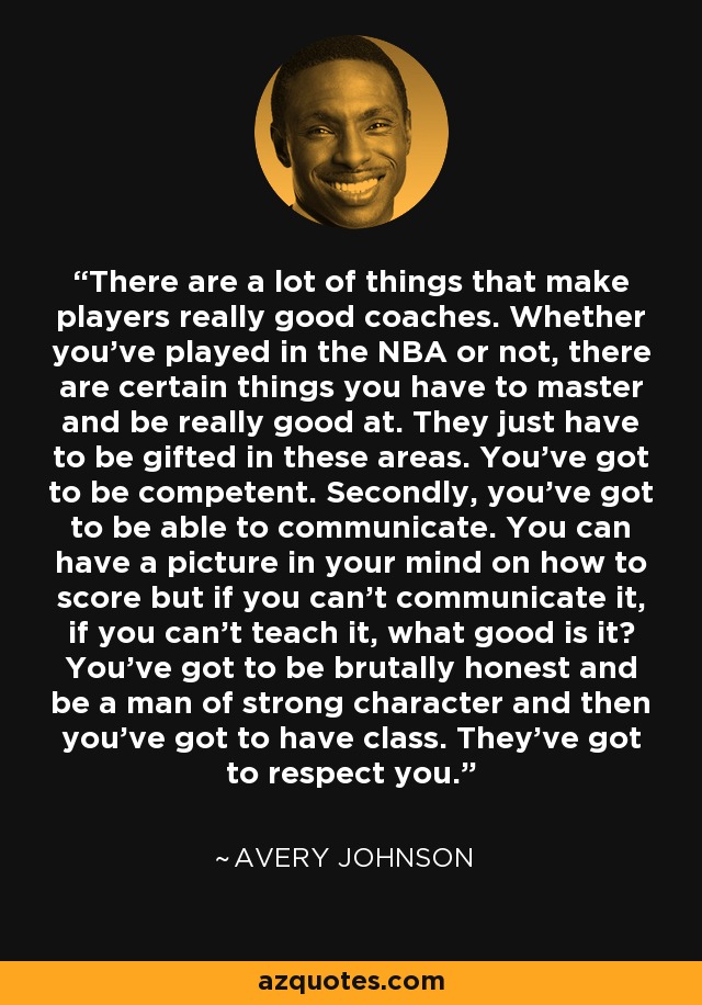 There are a lot of things that make players really good coaches. Whether you've played in the NBA or not, there are certain things you have to master and be really good at. They just have to be gifted in these areas. You've got to be competent. Secondly, you've got to be able to communicate. You can have a picture in your mind on how to score but if you can't communicate it, if you can't teach it, what good is it? You've got to be brutally honest and be a man of strong character and then you've got to have class. They've got to respect you. - Avery Johnson