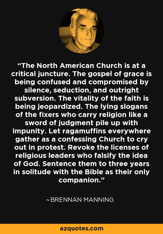 The North American Church is at a critical juncture. The gospel of grace is being confused and compromised by silence, seduction, and outright subversion. The vitality of the faith is being jeopardized. The lying slogans of the fixers who carry religion like a sword of judgment pile up with impunity. Let ragamuffins everywhere gather as a confessing Church to cry out in protest. Revoke the licenses of religious leaders who falsify the idea of God. Sentence them to three years in solitude with the Bible as their only companion. - Brennan Manning