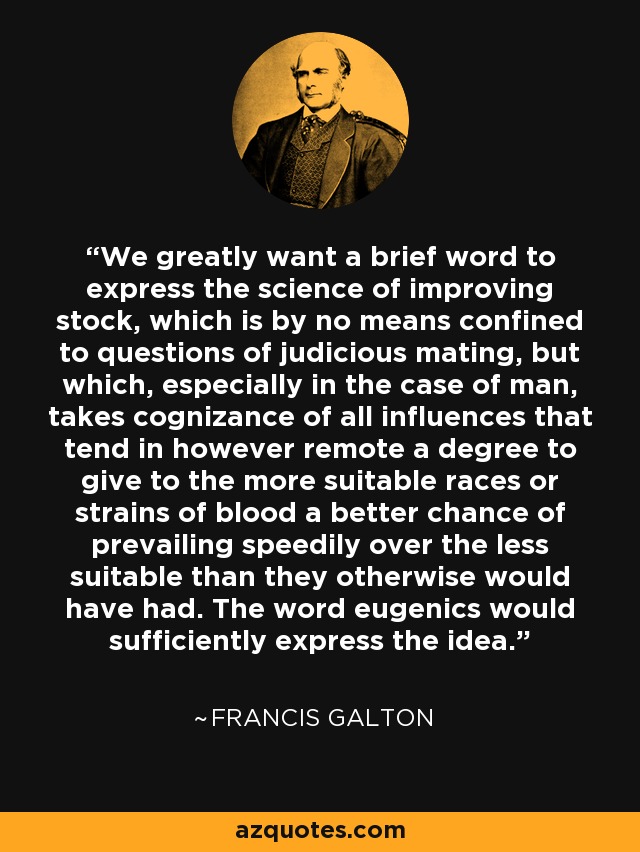 We greatly want a brief word to express the science of improving stock, which is by no means confined to questions of judicious mating, but which, especially in the case of man, takes cognizance of all influences that tend in however remote a degree to give to the more suitable races or strains of blood a better chance of prevailing speedily over the less suitable than they otherwise would have had. The word eugenics would sufficiently express the idea. - Francis Galton