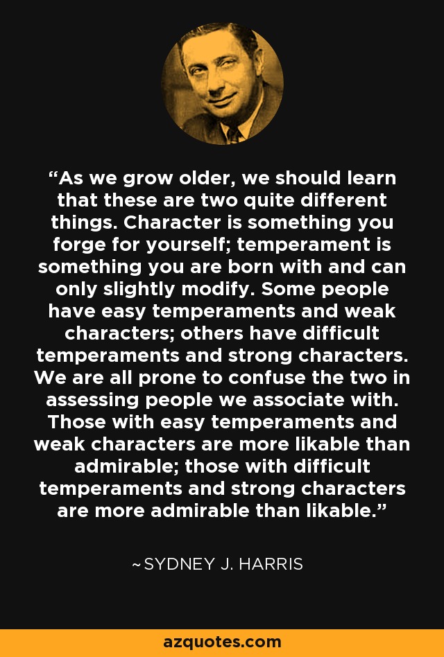 As we grow older, we should learn that these are two quite different things. Character is something you forge for yourself; temperament is something you are born with and can only slightly modify. Some people have easy temperaments and weak characters; others have difficult temperaments and strong characters. We are all prone to confuse the two in assessing people we associate with. Those with easy temperaments and weak characters are more likable than admirable; those with difficult temperaments and strong characters are more admirable than likable. - Sydney J. Harris