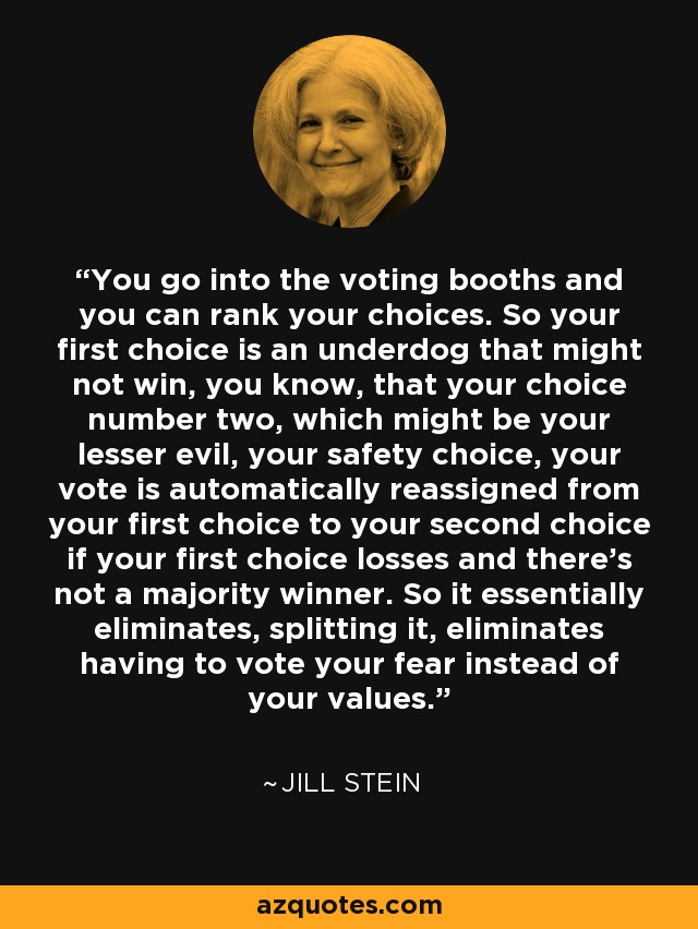 You go into the voting booths and you can rank your choices. So your first choice is an underdog that might not win, you know, that your choice number two, which might be your lesser evil, your safety choice, your vote is automatically reassigned from your first choice to your second choice if your first choice losses and there's not a majority winner. So it essentially eliminates, splitting it, eliminates having to vote your fear instead of your values. - Jill Stein