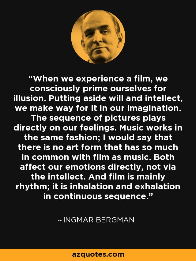 When we experience a film, we consciously prime ourselves for illusion. Putting aside will and intellect, we make way for it in our imagination. The sequence of pictures plays directly on our feelings. Music works in the same fashion; I would say that there is no art form that has so much in common with film as music. Both affect our emotions directly, not via the intellect. And film is mainly rhythm; it is inhalation and exhalation in continuous sequence. - Ingmar Bergman