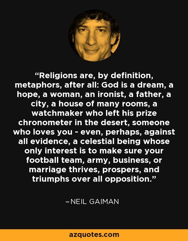 Religions are, by definition, metaphors, after all: God is a dream, a hope, a woman, an ironist, a father, a city, a house of many rooms, a watchmaker who left his prize chronometer in the desert, someone who loves you - even, perhaps, against all evidence, a celestial being whose only interest is to make sure your football team, army, business, or marriage thrives, prospers, and triumphs over all opposition. - Neil Gaiman