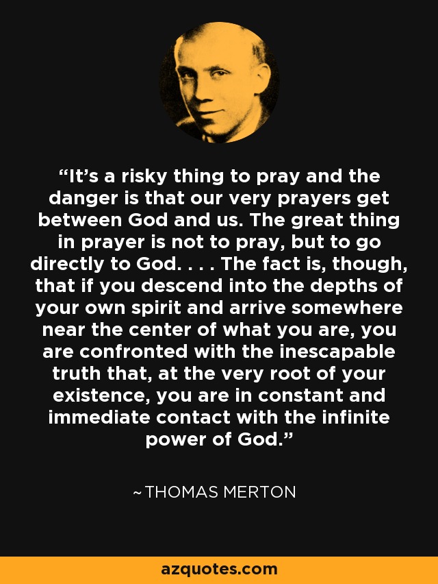 It's a risky thing to pray and the danger is that our very prayers get between God and us. The great thing in prayer is not to pray, but to go directly to God. . . . The fact is, though, that if you descend into the depths of your own spirit and arrive somewhere near the center of what you are, you are confronted with the inescapable truth that, at the very root of your existence, you are in constant and immediate contact with the infinite power of God. - Thomas Merton