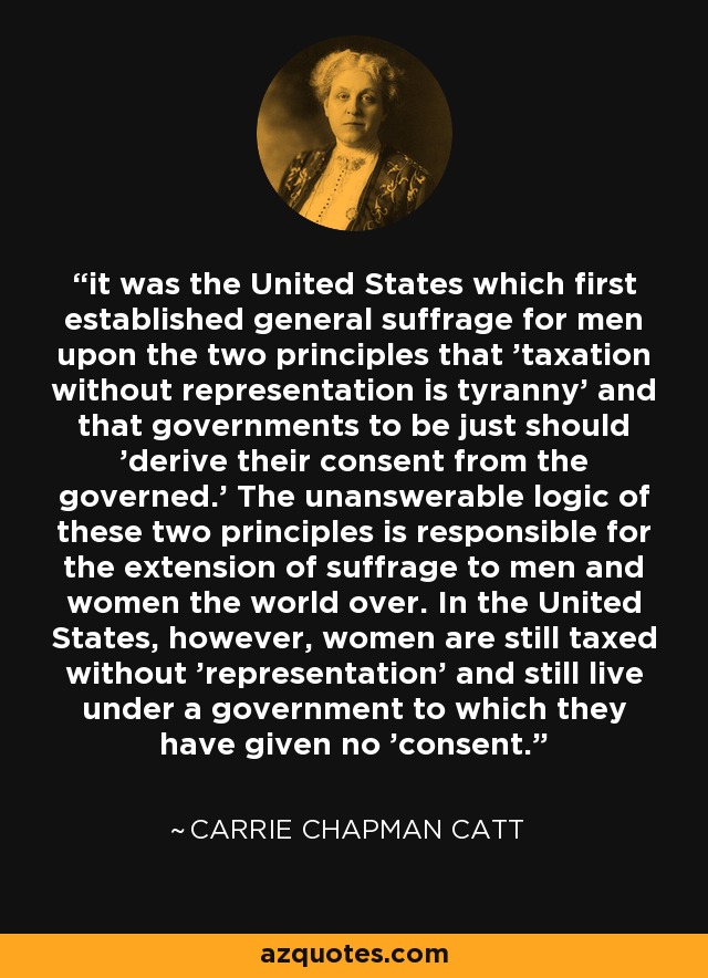 it was the United States which first established general suffrage for men upon the two principles that 'taxation without representation is tyranny' and that governments to be just should 'derive their consent from the governed.' The unanswerable logic of these two principles is responsible for the extension of suffrage to men and women the world over. In the United States, however, women are still taxed without 'representation' and still live under a government to which they have given no 'consent. - Carrie Chapman Catt